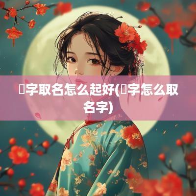 嫮字取名怎么起好(嫙字怎么取名字)
