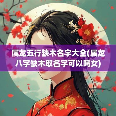 属龙五行缺木名字大全(属龙八字缺木取名字可以吗女)