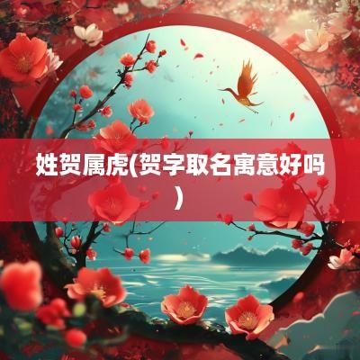 姓贺属虎(贺字取名寓意好吗)