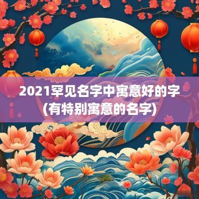 2025罕见名字中寓意好的字(有特别寓意的名字)