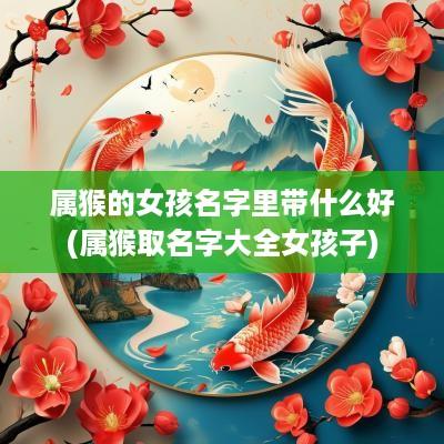 属猴的女孩名字里带什么好(属猴取名字大全女孩子)