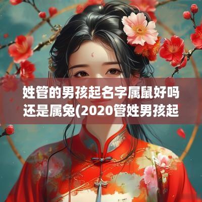 姓管的男孩起名字属鼠好吗还是属兔(2025管姓男孩起名有寓意)