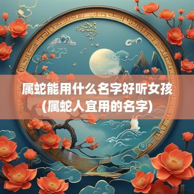 属蛇能用什么名字好听女孩(属蛇人宜用的名字)