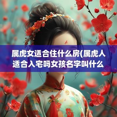 属虎女适合住什么房(属虎人适合入宅吗女孩名字叫什么)