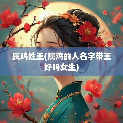 属鸡姓王(属鸡的人名字带王好吗女生)