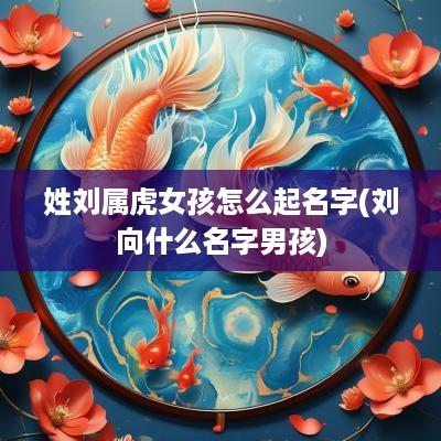 姓刘属虎女孩怎么起名字(刘向什么名字男孩)