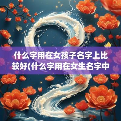 什么字用在女孩子名字上比较好(什么字用在女生名字中好呢)