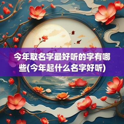 今年取名字最好听的字有哪些(今年起什么名字好听)