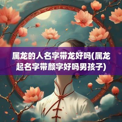 属龙的人名字带龙好吗(属龙起名字带颜字好吗男孩子)