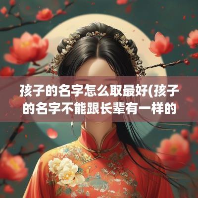 孩子的名字怎么取最好(孩子的名字不能跟长辈有一样的字吗)