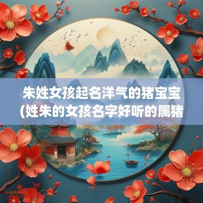 朱姓女孩起名洋气的猪宝宝(姓朱的女孩名字好听的属猪男孩)