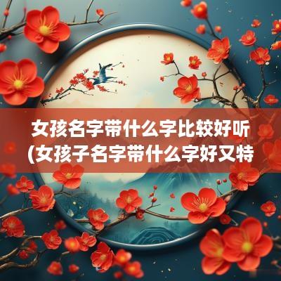女孩名字带什么字比较好听(女孩子名字带什么字好又特别)