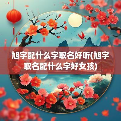 旭字配什么字取名好听(旭字取名配什么字好女孩)
