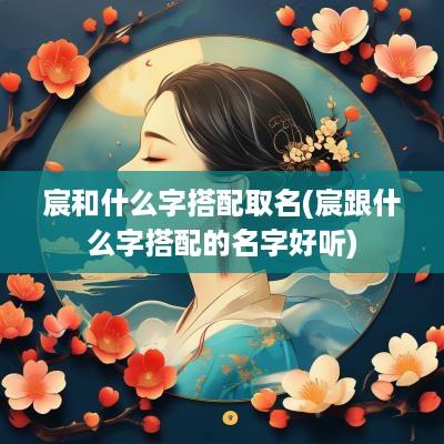 宸和什么字搭配取名(宸跟什么字搭配的名字好听)