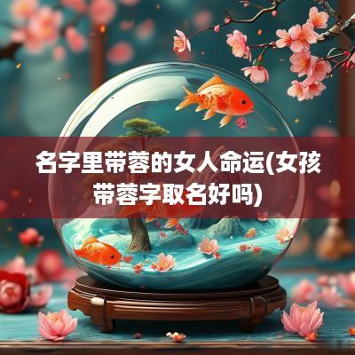 名字里带蓉的女人命运(女孩带蓉字取名好吗)