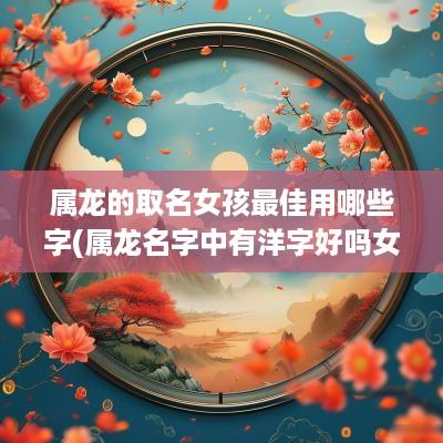 属龙的取名女孩最佳用哪些字(属龙名字中有洋字好吗女孩)