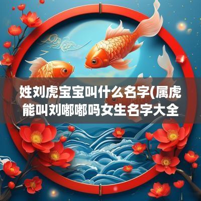 姓刘虎宝宝叫什么名字(属虎能叫刘嘟嘟吗女生名字大全)