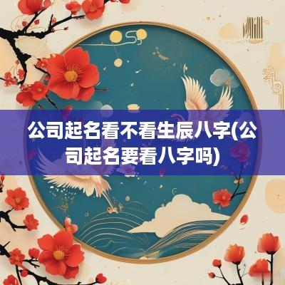 公司起名看不看生辰八字(公司起名要看八字吗)