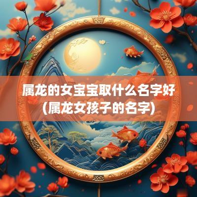 属龙的女宝宝取什么名字好(属龙女孩子的名字)