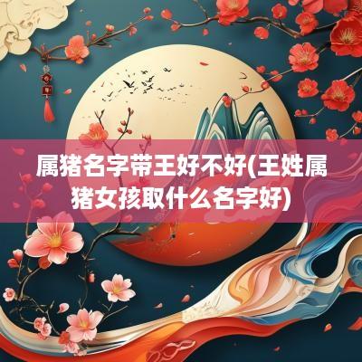 属猪名字带王好不好(王姓属猪女孩取什么名字好)