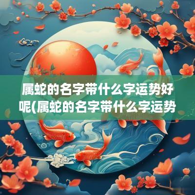 属蛇的名字带什么字运势好呢(属蛇的名字带什么字运势好女)