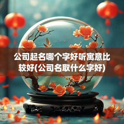 公司起名哪个字好听寓意比较好(公司名取什么字好)