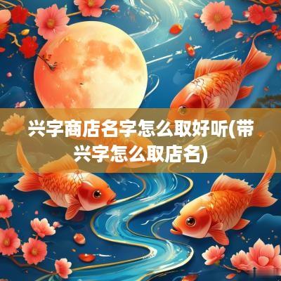 兴字商店名字怎么取好听(带兴字怎么取店名)