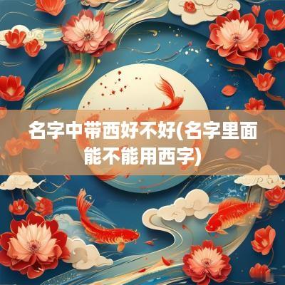 名字中带西好不好(名字里面能不能用西字)