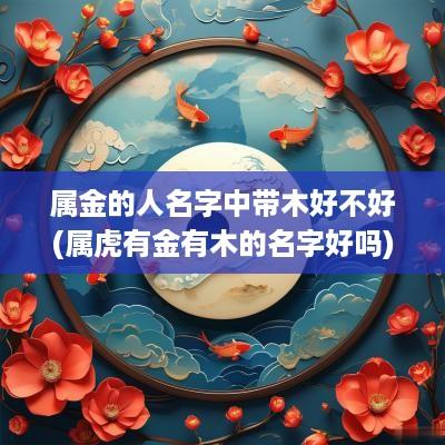 属金的人名字中带木好不好(属虎有金有木的名字好吗)