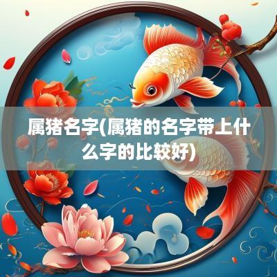 属猪名字(属猪的名字带上什么字的比较好)