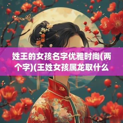 姓王的女孩名字优雅时尚(两个字)(王姓女孩属龙取什么名字好)