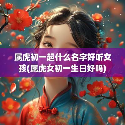 属虎初一起什么名字好听女孩(属虎女初一生日好吗)