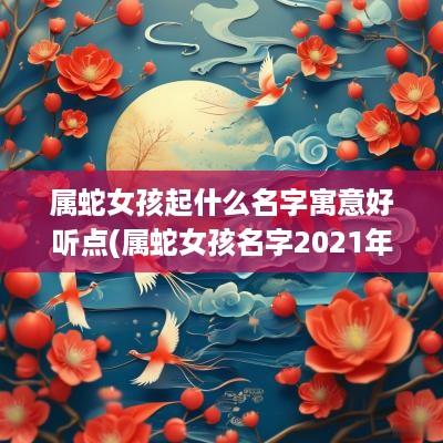 属蛇女孩起什么名字寓意好听点(属蛇女孩名字2025年名字大全)