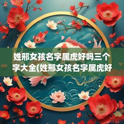 姓邢女孩名字属虎好吗三个字大全(姓邢女孩名字属虎好吗三个字)