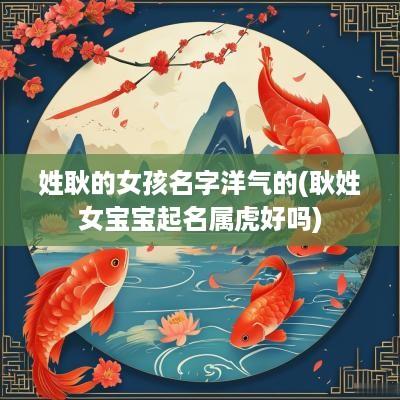 姓耿的女孩名字洋气的(耿姓女宝宝起名属虎好吗)