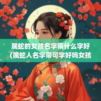 属蛇的女孩名字带什么字好(属蛇人名字带可字好吗女孩子)