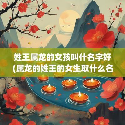 姓王属龙的女孩叫什名字好(属龙的姓王的女生取什么名字好听一点)