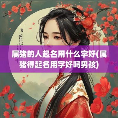 属猪的人起名用什么字好(属猪得起名用字好吗男孩)