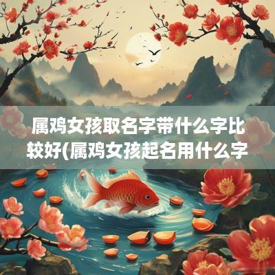 属鸡女孩取名字带什么字比较好(属鸡女孩起名用什么字好听)