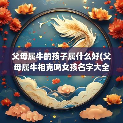 父母属牛的孩子属什么好(父母属牛相克吗女孩名字大全)