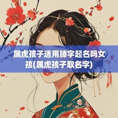 属虎孩子适用滕字起名吗女孩(属虎孩子取名字)