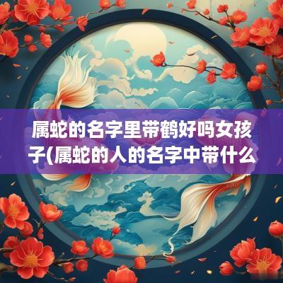 属蛇的名字里带鹤好吗女孩子(属蛇的人的名字中带什么字好)