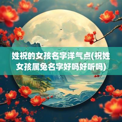 姓祝的女孩名字洋气点(祝姓女孩属兔名字好吗好听吗)