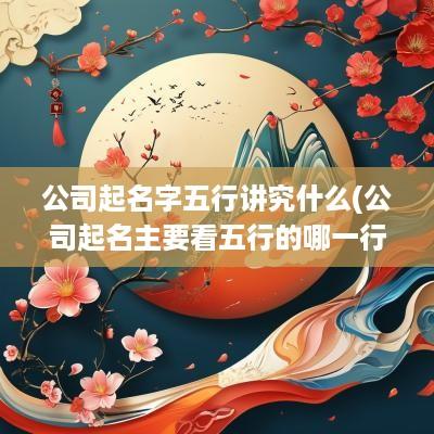 公司起名字五行讲究什么(公司起名主要看五行的哪一行)