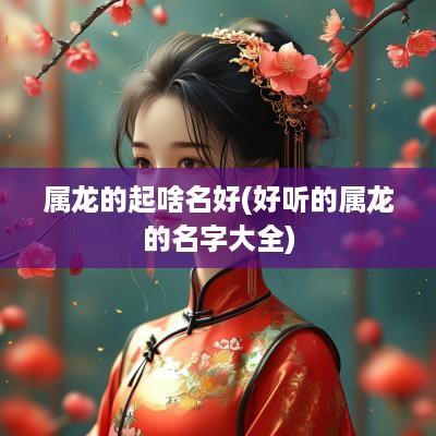 属龙的起啥名好(好听的属龙的名字大全) 属龙的起啥名好(好听的属龙的名字大全)