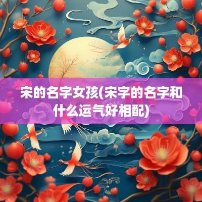 宋的名字女孩(宋字的名字和什么运气好相配)