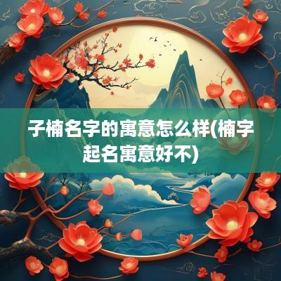 子楠名字的寓意怎么样(楠字起名寓意好不)