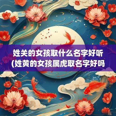 姓关的女孩取什么名字好听(姓黄的女孩属虎取名字好吗怎么取)