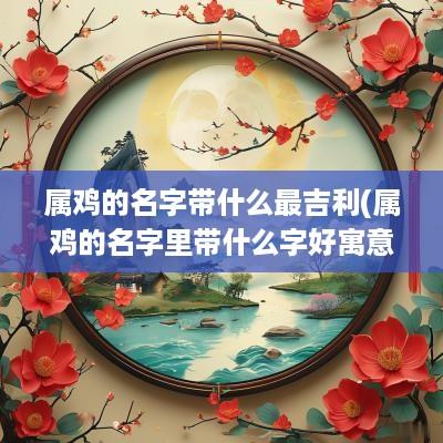 属鸡的名字带什么最吉利(属鸡的名字里带什么字好寓意)