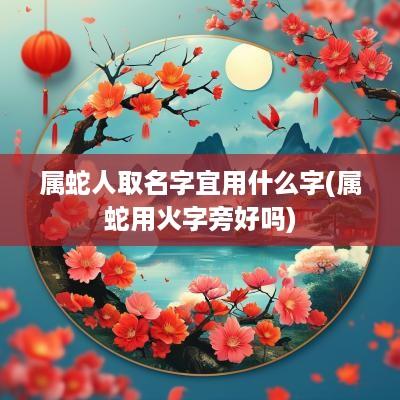 属蛇人取名字宜用什么字(属蛇用火字旁好吗)